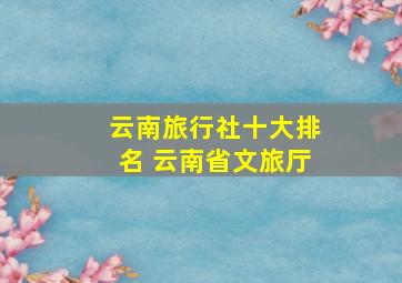 云南旅行社十大排名 云南省文旅厅